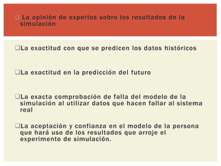  La opinión de expertos sobre los resultados de la
 simulación


La exactitud con que se predicen los datos históricos


La exactitud en la predicción del futuro


La exacta comprobación de falla del modelo de la
 simulación al utilizar datos que hacen fallar al sistema
 real

La aceptación y confianza en el modelo de la persona
 que hará uso de los resultados que arroje el
 experimento de simulación.
 