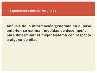  Experimentación de resultado



Análisis de la información generada en el paso
anterior, se estiman medidas de desempeño
para determinar el mejor sistema con respecto
a alguna de ellas.
 