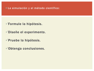  La simulación y el método científico:




Formule la hipótesis.

Diseñe el experimento.

Pruebe la hipótesis.

Obtenga conclusiones.
 