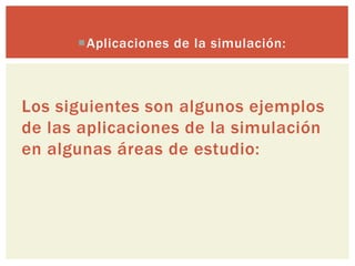 Aplicaciones de la simulación:



Los siguientes son algunos ejemplos
de las aplicaciones de la simulación
en algunas áreas de estudio:
 