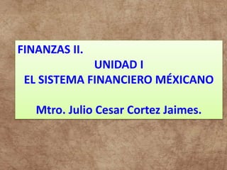 FINANZAS II.
UNIDAD I
EL SISTEMA FINANCIERO MÉXICANO
Mtro. Julio Cesar Cortez Jaimes.
 
