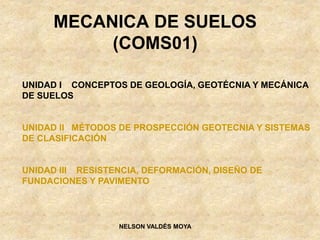 MECANICA DE SUELOS
(COMS01)
NELSON VALDÉS MOYA
UNIDAD I CONCEPTOS DE GEOLOGÍA, GEOTÉCNIA Y MECÁNICA
DE SUELOS
UNIDAD II MÉTODOS DE PROSPECCIÓN GEOTECNIA Y SISTEMAS
DE CLASIFICACIÓN
UNIDAD III RESISTENCIA, DEFORMACIÓN, DISEÑO DE
FUNDACIONES Y PAVIMENTO
 