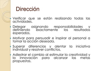 Dirección
   Verificar que se están realizando todas las
    actividades.
   Delegar    asignando   responsabilidades     y
    definiendo    exactamente    los    resultados
    esperados.
   Motivar para persuadir e inspirar al personal a
    tomar la acción deseada.
   Superar diferencias y alentar       la   iniciativa
    individual y resolver conflictos.
   Adiestrar el cambio al estimular la creatividad y
    la innovación para alcanzar las metas
    propuestas.
 