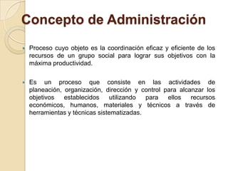 Concepto de Administración
   Proceso cuyo objeto es la coordinación eficaz y eficiente de los
    recursos de un grupo social para lograr sus objetivos con la
    máxima productividad.

   Es un proceso que consiste en las actividades de
    planeación, organización, dirección y control para alcanzar los
    objetivos   establecidos    utilizando  para   ellos   recursos
    económicos, humanos, materiales y técnicos a través de
    herramientas y técnicas sistematizadas.
 