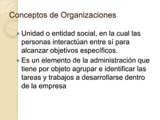 Conceptos de Organizaciones

  Unidad o entidad social, en la cual las
   personas interactúan entre sí para
   alcanzar objetivos específicos.
  Es un elemento de la administración que
   tiene por objeto agrupar e identificar las
   tareas y trabajos a desarrollarse dentro
   de la empresa
 