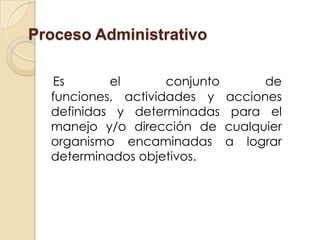 Proceso Administrativo

  Es       el       conjunto         de
  funciones, actividades y     acciones
  definidas y determinadas      para el
  manejo y/o dirección de      cualquier
  organismo encaminadas        a lograr
  determinados objetivos.
 
