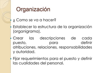 Organización
   ¿ Como se va a hacer?
   Establecer la estructura de la organización
    (organigrama).
   Crear    las   descripciones    de     cada
    puesto,              para             definir
    atribuciones, relaciones, responsabilidades
    y autoridad.
   Fijar requerimientos para el puesto y definir
    las cualidades del personal.
 