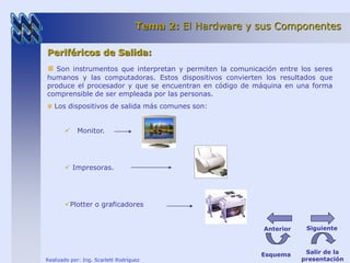 Tema 2: El Hardware y sus Componentes 
Periféricos de Salida: 
Son instrumentos que interpretan y permiten la comunicación entre los seres 
humanos y las computadoras. Estos dispositivos convierten los resultados que 
produce el procesador y que se encuentran en código de máquina en una forma 
comprensible de ser empleada por las personas. 
Los dispositivos de salida más comunes son: 
 Monitor. 
 Impresoras. 
Plotter o graficadores 
Realizado por: Ing. Scarlett Rodríguez 
Anterior Siguiente 
Esquema Salir de la 
presentación 
 