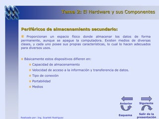 Tema 2: El Hardware y sus Componentes 
Periféricos de almacenamiento secundario: 
Proporcionan un espacio físico donde almacenar los datos de forma 
permanente, aunque se apague la computadora. Existen medios de diversas 
clases, y cada uno posee sus propias características, lo cual lo hacen adecuados 
para diversos usos. 
Básicamente estos dispositivos difieren en: 
Capacidad de almacenamiento 
Velocidad de acceso a la información y transferencia de datos. 
Tipo de conexión 
Portabilidad 
Medios 
Realizado por: Ing. Scarlett Rodríguez 
Anterior Siguiente 
Esquema Salir de la 
presentación 
 