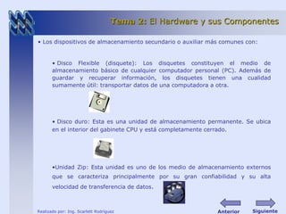 Tema 2: El Hardware y sus Componentes 
• Los dispositivos de almacenamiento secundario o auxiliar más comunes con: 
• Disco Flexible (disquete): Los disquetes constituyen el medio de 
almacenamiento básico de cualquier computador personal (PC). Además de 
guardar y recuperar información, los disquetes tienen una cualidad 
sumamente útil: transportar datos de una computadora a otra. 
• Disco duro: Esta es una unidad de almacenamiento permanente. Se ubica 
en el interior del gabinete CPU y está completamente cerrado. 
•Unidad Zip: Esta unidad es uno de los medio de almacenamiento externos 
que se caracteriza principalmente por su gran confiabilidad y su alta 
velocidad de transferencia de datos. 
Realizado por: Ing. Scarlett Rodríguez 
Anterior Siguiente 
 