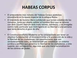 HABEAS CORPUS
• El antecedente más remoto del Habeas Corpus podemos
encontrarlo en la época imperial de la antigua Roma.
• El Interdicto de homine libero exhibendo que tenían establecido los
romanos, tenía por objeto exhibir al hombre libre que se retiene
con dolo (Quem liberum dolo malo retines, exhibeas), y se otorgaba
contra todo particular que restringiera en su libertad a una persona
que tenía derecho al goce de ella.
• El Constitucionalismo Moderno se ha caracterizado por tener un
objetivo fundamental: el reconocimiento y la protección de la vida y
la libertad de los ciudadanos. Las constituciones que son
verdaderamente tales, se caracterizan por establecer un sistema
jurídico y político que garantiza la libertad de los ciudadanos, y esto
supone, por consiguiente, algo más que una mera racionalización
de los centros de poder.
 