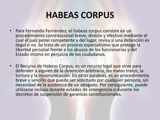 HABEAS CORPUS
• Para Fernando Fernández; el habeas corpus consiste en un
procedimiento constitucional breve, directo y efectivo mediante el
cual el juez penal competente y del lugar, revisa si una detención es
ilegal o no. Se trata de un proceso especialísimo que protege la
libertad personal frente a los abusos de los funcionarios y del
Estado mismo en perjuicio de los ciudadanos.
• El Recurso de Habeas Corpus, es un recurso legal que sirve para
defender a alguien de la detención arbitraria, los malos tratos, la
tortura y la incomunicación. En otras palabras, es un procedimiento
breve y sencillo que puede ser solicitado por cualquier persona, sin
necesidad de la asistencia de un abogado. Por consiguiente, puede
utilizarse incluso durante estados de emergencia o durante los
decretos de suspensión de garantías constitucionales.
 