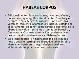 HABEAS CORPUS
• Adicionalmente, Palabras latinas, y ya españolas y
universales, que significa literalmente: “que traigas tu
cuerpo” o “que tengas tu cuerpo”. Con éstos dos
vocablos comienza la famosa Ley Inglesa, votada por
el parlamento en 1679, como garantía suprema de la
libertad individual, entre los sistemas de Derecho y
Democracia. Con esta apreciación, podemos ver
desde cuando comienza en sí el Habeas Corpus.
• Bajo estas teorías, a ninguna persona se le puede
negar, privar o restringir su libertad, o también, si se
viere amenazada en su seguridad personal, con
violación de las garantías constitucionales.
 