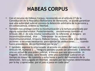HABEAS CORPUS
• Con el recurso de Hábeas Corpus, reconocido en el artículo 27 de la
Constitución de la República Bolivariana de Venezuela, se puede garantizar
que una autoridad judicial conozca la detención arbitraria de la persona y,
en consecuencia, ordene su libertad.
• También nos protege contra la incomunicación y la tortura practicada por
alguna autoridad estatal. Posteriormente, encontramos también el
Artículo 281.3 de esta misma Constitución lo referente al Amparo en
Inconstitucionalidad, dice …. ”interponer las acciones de
inconstitucionalidad, Amparo, Habeas Corpus, habeas data y las demás
acciones o recursos necesarios para ejercer las atribuciones……., cuando
fuere procedente de conformidad con la Ley”.
• Y también expresa lo relacionado al arresto sin orden del Juez o jueza, el
Artículo 44, numeral 1 …”Ninguna persona puede ser arrestada o detenida
sino en virtud de una orden judicial, a menos que sea sorprendida in
fraganti. En este caso, será llevada ante una autoridad judicial en un
tiempo no mayor de cuarenta y ocho horas a partir del momento de la
detención. Será juzgada en libertad, excepto por las razones determinadas
por la ley y apreciadas por el juez o jueza en cada caso”
 