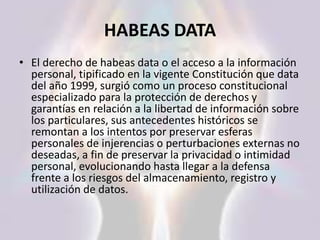 HABEAS DATA
• El derecho de habeas data o el acceso a la información
personal, tipificado en la vigente Constitución que data
del año 1999, surgió como un proceso constitucional
especializado para la protección de derechos y
garantías en relación a la libertad de información sobre
los particulares, sus antecedentes históricos se
remontan a los intentos por preservar esferas
personales de injerencias o perturbaciones externas no
deseadas, a fin de preservar la privacidad o intimidad
personal, evolucionando hasta llegar a la defensa
frente a los riesgos del almacenamiento, registro y
utilización de datos.
 
