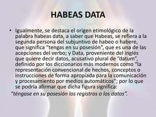 HABEAS DATA
• Igualmente, se destaca el origen etimológico de la
palabra habeas data, a saber que Habeas, se refiera a la
segunda persona del subjuntivo de habeo o habere,
que significa “tengas en su posesión”, que es una de las
acepciones del verbo; y Data, proveniente del inglés
que quiere decir datos, acusativo plural de “datum”,
definido por los diccionarios más modernos como “la
representación convencional de hechos, conceptos o
instrucciones de forma apropiada para la comunicación
y procesamiento por medios automáticos”; por lo que
se podría afirmar que dicha figura significa:
“téngase en su posesión los registros o los datos”.
 