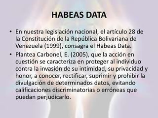 HABEAS DATA
• En nuestra legislación nacional, el artículo 28 de
la Constitución de la República Bolivariana de
Venezuela (1999), consagra el Habeas Data.
• Plantea Carbonel, E. (2005), que la acción en
cuestión se caracteriza en proteger al individuo
contra la invasión de su intimidad, su privacidad y
honor, a conocer, rectificar, suprimir y prohibir la
divulgación de determinados datos, evitando
calificaciones discriminatorias o erróneas que
puedan perjudicarlo.
 