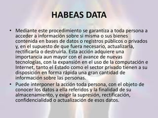 HABEAS DATA
• Mediante este procedimiento se garantiza a toda persona a
acceder a información sobre si misma o sus bienes
contenida en bases de datos o registros públicos o privados
y, en el supuesto de que fuera necesario, actualizarla,
rectificarla o destruirla. Esta acción adquiere una
importancia aun mayor con el avance de nuevas
tecnologías, con la expansión en el uso de la computación e
Internet, tanto el Estado como el sector privado tienen a su
disposición en forma rápida una gran cantidad de
información sobre las personas.
• Puede interponer la acción toda persona, con el objeto de
conocer los datos a ella referidos y la finalidad de su
almacenamiento, y exigir la supresión, rectificación,
confidencialidad o actualización de esos datos.
 