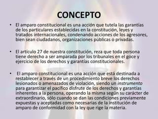 CONCEPTO
• El amparo constitucional es una acción que tutela las garantías
de los particulares establecidas en la constitución, leyes y
tratados internacionales, condenando acciones de los agresores,
bien sean ciudadanos, organizaciones públicas o privadas.
• El artículo 27 de nuestra constitución, reza que toda persona
tiene derecho a ser amparada por los tribunales en el goce y
ejercicio de los derechos y garantías constitucionales.
• El amparo constitucional es una acción que está destinada a
restablecer a través de un procedimiento breve los derechos
lesionados o amenazados de violación, siendo un instrumento
para garantizar el pacífico disfrute de los derechos y garantías
inherentes a la persona, operando la misma según su carácter de
extraordinario, sólo cuando se dan las condiciones previamente
expuestas y aceptadas como necesarias de la institución de
amparo de conformidad con la ley que rige la materia.
 