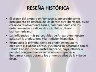 RESEÑA HISTÓRICA
• El origen del amparo en Venezuela, concebido como
instrumento de defensa de los derechos y libertades, es de
creación relativamente tardía, comparándolo con los
ordenamientos jurídicos de su ámbito cultural
latinoamericano.
• Las influencias más perceptibles de Amparo en nuestro
país, son la anglosajona y la tradición hispánica.
• Respecto a la primera, tiene su origen en Inglaterra
mediante el Habeas Corpus, y culmina su desarrollo con el
Estado Constitucional norteamericano, cuya influencia
penetró con gran fuerza en las nuevas repúblicas
iberoamericanas durante los primeros años de la vida de
éstas.
 