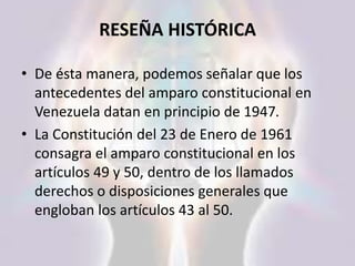 RESEÑA HISTÓRICA
• De ésta manera, podemos señalar que los
antecedentes del amparo constitucional en
Venezuela datan en principio de 1947.
• La Constitución del 23 de Enero de 1961
consagra el amparo constitucional en los
artículos 49 y 50, dentro de los llamados
derechos o disposiciones generales que
engloban los artículos 43 al 50.
 