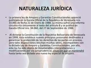 NATURALEZA JURÍDICA
• La primera ley de Amparo y Garantías Constitucionales apareció
publicada en la Gaceta Oficial de la República de Venezuela nro.
33.891 de fecha 22 de Enero de 1988. La misma sufrió una reforma
circunscrita únicamente al texto del artículo 8 y se publicó en
Gaceta Oficial nro. 34.060, del 27 de Septiembre de 1988.
• Al dictarse la Constitución de la República Bolivariana de Venezuela
en 1999, ésta establece nuevos principios procesales destinados a
garantizar la protección de los derechos de las partes en proceso,
pero tales disposiciones resultan muchas veces, incompatibles con
la dictada Ley de Amparo y Garantías Constitucionales, por ello,
esta ley ha sido objeto de innumerables interpretaciones y
modificaciones por vía jurisprudencial, situación que se mantendrá
hasta tanto sea dictada una nueva ley especial de amparo.
 