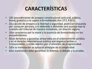 CARACTERÍSTICAS
• 1)El procedimiento de amparo constitucional será oral, público,
breve, gratuito y no sujeto a formalidades (Art 27 C.R.B.V).
• 2)La acción de amparo a la libertad o seguridad, podrá ser impuesta
por cualquier persona, y el detenido o detenida será puesta bajo la
custodia del tribunal de manera inmediata, sin dilación alguna.
• 3)Se caracteriza por la moral y la ausencia de formalidades en los
procedimientos
• 4)Los derechos y garantías amparados en el ordenamiento jurídico
y en el derecho internacional público son imprescriptibles e
irrenunciables, y están regidos por el principio de progresividad.
• 5)En su tramitación se aplica el principio de la simplicidad.
• 6)Su tramitación debe garantizar la defensa, el debate y la prueba.
 