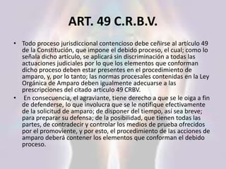 ART. 49 C.R.B.V.
• Todo proceso jurisdiccional contencioso debe ceñirse al artículo 49
de la Constitución, que impone el debido proceso, el cual; como lo
señala dicho artículo, se aplicará sin discriminación a todas las
actuaciones judiciales por lo que los elementos que conforman
dicho proceso deben estar presentes en el procedimiento de
amparo, y, por lo tanto; las normas procesales contenidas en la Ley
Orgánica de Amparo deben igualmente adecuarse a las
prescripciones del citado artículo 49 CRBV.
• En consecuencia, el agraviante, tiene derecho a que se le oiga a fin
de defenderse, lo que involucra que se le notifique efectivamente
de la solicitud de amparo; de disponer del tiempo, así sea breve;
para preparar su defensa; de la posibilidad, que tienen todas las
partes, de contradecir y controlar los medios de prueba ofrecidos
por el promoviente, y por esto, el procedimiento de las acciones de
amparo deberá contener los elementos que conforman el debido
proceso.
 
