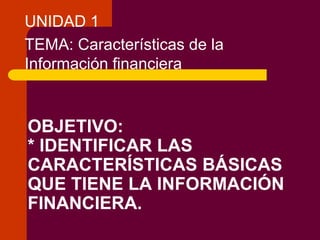 UNIDAD 1
TEMA: Características de la
Información financiera

OBJETIVO:
* IDENTIFICAR LAS
CARACTERÍSTICAS BÁSICAS
QUE TIENE LA INFORMACIÓN
FINANCIERA.

 