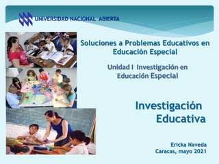 UNIVERSIDAD NACIONAL ABIERTA
Soluciones a Problemas Educativos en
Educación Especial
Ericka Naveda
Caracas, mayo 2021
Investigación
Educativa
Unidad I Investigación en
Educación Especial
 
