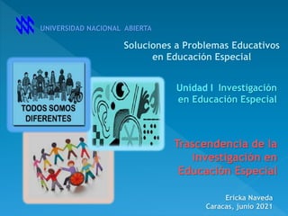 UNIVERSIDAD NACIONAL ABIERTA
Investigación
en Educación Especial
Ericka Naveda
Caracas, junio 2021
Soluciones a Problemas Educativos
en Educación Especial
Unidad I
Trascendencia de la
investigación en
Educación Especial
 