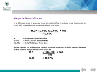 Margen de Comercialización
Es la diferencia entre el precio de Venta (sin incluir IVA) y el costo de venta (igualmente sin
incluir IVA), expresado como porcentaje del precio de venta .
M.C= P.U.VTA.-C.U.VTA. X 100
P.U.VTA
M.C. = Margen de Comercialización
P.U.VTA. = Precio Unitario de Venta Neto
C.U.VTA. = Costo Unitario de Venta Neto
Así por ejemplo. Un producto que tiene un precio de venta neto de 120 y un costo de venta
de 100, tiene un margen de comercialización de:
M.C. = (120-100) X 100
120
M.C. = 16,67%
 