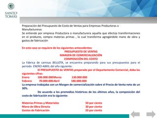 Preparación del Presupuesto de Costo de Ventas para Empresas Productoras o
Manufactureras
Se entiende por empresa Productora o manufacturera aquella que efectúa transformaciones
en el producto, compra materias primas , la cual transforma agregándole mano de obra y
gastos de fabricación
En este caso se requiere de los siguientes antecedentes:
PRESUPUESTO DE VENTAS
MARGEN DE COMERCIALIZACIÓN
COMPOSICIÓN DEL COSTO
La Fábrica de camisas BELLOTA, se encuentra preparando para sus presupuestos para el
período ENERO-ABRIL del año siguiente:
El PRESUPUESTO de VENTAS preparado por el Departamento Comercial, daba las
siguientes cifras:
Enero 100.000.000Marzo 130.000.000
Febrero 70.000.000Abril 180.000.000
La empresa trabajaba con un Margen de comercialización sobre el Precio de Venta neto de un
30%.
De acuerdo a los promedios históricos de los últimos años, la composición del
costo de fabricación era la siguiente:
Materias Primas y Materiales 50 por ciento
Mano de Obra Directa 30 por ciento
Gastos de Fabricación 20 por ciento
 