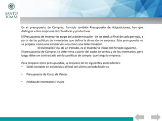 En el presupuesto de Compras, llamado también Presupuesto de Adquisiciones, hay que
distinguir entre empresas distribuidoras y productivas
El Presupuesto de Inventarios surge de la determinación de los stock al final de cada periodo, a
partir de las políticas de inventarios que defina la dirección de empresa. Este presupuesto no
se prepara como una estimación sino como una determinación.
El Inventario Final de un Periodo, es el Inventario Inicial del Periodo siguiente.
El presupuesto de Compras se determina a partir del costo de ventas y de los inventarios, pero
luego debe ser contrastado con las políticas de compra que tenga la empresa.
Para preparar estos presupuestos, se requiere de los siguientes antecedentes:
• Saldo contable en existencias al final del último periodo histórico
• Presupuesto de Costo de Ventas
• Política de Inventarios Finales
 