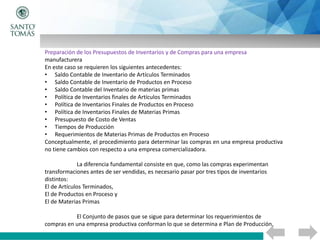 Preparación de los Presupuestos de Inventarios y de Compras para una empresa
manufacturera
En este caso se requieren los siguientes antecedentes:
• Saldo Contable de Inventario de Artículos Terminados
• Saldo Contable de Inventario de Productos en Proceso
• Saldo Contable del Inventario de materias primas
• Política de Inventarios finales de Artículos Terminados
• Política de Inventarios Finales de Productos en Proceso
• Política de Inventarios Finales de Materias Primas
• Presupuesto de Costo de Ventas
• Tiempos de Producción
• Requerimientos de Materias Primas de Productos en Proceso
Conceptualmente, el procedimiento para determinar las compras en una empresa productiva
no tiene cambios con respecto a una empresa comercializadora.
La diferencia fundamental consiste en que, como las compras experimentan
transformaciones antes de ser vendidas, es necesario pasar por tres tipos de inventarios
distintos:
El de Artículos Terminados,
El de Productos en Proceso y
El de Materias Primas
El Conjunto de pasos que se sigue para determinar los requerimientos de
compras en una empresa productiva conforman lo que se determina e Plan de Producción.
 