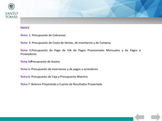 ÍNDICE
Tema 1: Presupuesto de Cobranzas
Tema 2: Presupuesto de Costo de Ventas, de Inventarios y de Compras
Tema 3:Presupuesto de Pago de IVA de Pagos Provisionales Mensuales y de Pagos a
Proveedores
Tema 4:Presupuesto de Gastos
Tema 5: Presupuesto de Inversiones y de pagos a acreedores
Tema 6: Presupuesto de Caja y Presupuesto Maestro
Tema 7: Balance Proyectado y Cuenta de Resultados Proyectada
 