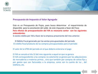 Presupuesto de Impuesto al Valor Agregado
Este es un Presupuesto de Flujos, pues busca determinar el requerimiento de
disponible para la cancelación del saldo de este impuesto a favor del Fisco
Para efectos de presupuestación del IVA es necesario contar con los siguientes
antecedentes
Si existe crédito por IVA a favor de la empresa proveniente del mes anterior.
El Débito Fiscal generado por las ventas presupuestadas del periodo
El crédito fiscal producto de las compras presupuestadas para el periodo
El valor de la UTM del periodo en el que debería enterarse el pago
El IVA se cancela el día 12 del mes siguiente a aquel en que se genera
El IVA correspondiente a las compras no solamente se genera por las adquisiciones
de mercaderías o materias primas , sino que también por compras de activo fijo y
por gastos que son facturados a la empresa, como son la cuenta de luz , del
teléfono, etc.
 