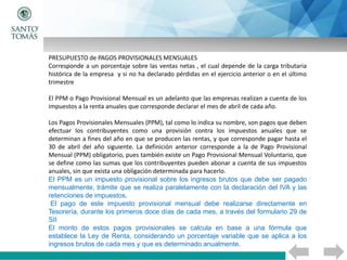 PRESUPUESTO de PAGOS PROVISIONALES MENSUALES
Corresponde a un porcentaje sobre las ventas netas , el cual depende de la carga tributaria
histórica de la empresa y si no ha declarado pérdidas en el ejercicio anterior o en el último
trimestre
El PPM o Pago Provisional Mensual es un adelanto que las empresas realizan a cuenta de los
impuestos a la renta anuales que corresponde declarar el mes de abril de cada año.
Los Pagos Provisionales Mensuales (PPM), tal como lo indica su nombre, son pagos que deben
efectuar los contribuyentes como una provisión contra los impuestos anuales que se
determinan a fines del año en que se producen las rentas, y que corresponde pagar hasta el
30 de abril del año siguiente. La definición anterior corresponde a la de Pago Provisional
Mensual (PPM) obligatorio, pues también existe un Pago Provisional Mensual Voluntario, que
se define como las sumas que los contribuyentes pueden abonar a cuenta de sus impuestos
anuales, sin que exista una obligación determinada para hacerlo.
El PPM es un impuesto provisional sobre los ingresos brutos que debe ser pagado
mensualmente, trámite que se realiza paralelamente con la declaración del IVA y las
retenciones de impuestos.
El pago de este impuesto provisional mensual debe realizarse directamente en
Tesorería, durante los primeros doce días de cada mes, a través del formulario 29 de
SII
El monto de estos pagos provisionales se calcula en base a una fórmula que
establece la Ley de Renta, considerando un porcentaje variable que se aplica a los
ingresos brutos de cada mes y que es determinado anualmente.
 