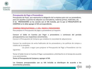 Presupuesto de Pago a Proveedores
Presupuesto de Flujos, que representa la obligación de la empresa para con sus proveedores,
para con aquellos a quienes les adquiere sus mercaderías, materias primas, materiales, etc.
A los PROVEEDORES se les cancela con el IVA incluido, por lo que al PRESUPUESTO de
COMPRAS se le debe agregar el IVA correspondiente.
COMPRAS PRESUPUESTADAS x 1.19%= PAGOS A PROVEEDORES
Para preparar el Presupuesto de pagos a proveedores se requiere:
Conocer el Saldo en Cuentas por Pagar a proveedores a comienzos del periodo
presupuestario y sus respectivos vencimientos.
Conocer el Presupuesto de Compras que establece la necesidad de adquisiciones
Conocer las condiciones de venta habituales de los proveedores y las políticas de compra a
crédito de la compañía
Los pasos a seguir para preparar el Presupuesto de Pago a Proveedores son los
siguientes:
Tomar el Saldo Inicial en Cuentas X Pagar a proveedores y distribuirlo en el tiempo de acuerdo
a sus vencimientos.
Tomar el Presupuesto de Compras y agregar el IVA
Las Compras presupuestadas con su IVA incluido se distribuyen de acuerdo a los
vencimientos previstos.
 