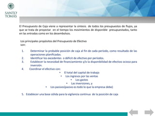 El Presupuesto de Caja viene a representar la síntesis de todos los presupuestos de flujos, ya
que se trata de proyectar en el tiempo los movimientos de disponible presupuestados, tanto
en las entradas como en los desembolsos.
Los principales propósitos del Presupuesto de Efectivo
son:
1. Determinar la probable posición de caja al fin de cada período, como resultado de las
operaciones planificadas.
2. Identificar los excedentes o déficit de efectivo por períodos.
3. Establecer la necesidad de financiamiento y/o la disponibilidad de efectivo ocioso para
inversión.
4. Coordinar el efectivo con:
• El total del capital de trabajo
• Los ingresos por las ventas
• Los gastos
• Las inversiones, y
• Los pasivos(pasivo es todo lo que la empresa debe)
5. Establecer una base sólida para la vigilancia continua de la posición de caja
 