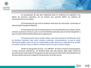 Un presupuesto de caja bien elaborado pone en evidencia los superávit y los
déficit de tesorería esperados, de tal manera que permite definir las políticas de
financiamiento de corto plazo .
El Presupuesto de Caja más las políticas financieras de corto plazo constituyen el
denominado Presupuesto Maestro.
El Presupuesto de Caja se puede preparar con la periodicidad que se desee, diaria,
semanal, quincenal, mensual, pues es una herramienta adecuada para el control de gestión y
para el control administrativo dentro de la organización.
El Presupuesto de Caja se puede utilizar como herramienta de coordinación entre
las distintas funciones, tales como compras, cobranzas, remuneraciones, ya que al existir
información global, cada uno de los responsables puede observar la importancia de cumplir
sus metas, tanto en lo que se refiere a montos como en lo que se refiere a plazos.
Siendo el Presupuesto de Caja una SINTESIS de todo el Proceso Presupuestario,
se hace necesario calendarizar los distintos pasos que este proceso debe seguir, desde los
pronósticos de ventas hasta el Presupuesto de caja, para que la información presupuestaria sea
útil para efectos tanto de la adopción de decisiones como del control.
 