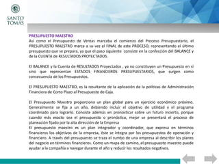 PRESUPUESTO MAESTRO
Así como el Presupuesto de Ventas marcaba el comienzo del Proceso Presupuestario, el
PRESUPUESTO MAESTRO marca a su vez el FINAL de este PROCESO, representando el último
presupuesto que se prepara, ya que el paso siguiente consiste en la confección del BALANCE y
de la CUENTA de RESULTADOS PROYECTADOS.
El BALANCE y la Cuenta de RESULTADOS Proyectados , ya no constituyen un Presupuesto en sí
sino que representan ESTADOS FINANCIEROS PRESUPUESTARIOS, que surgen como
consecuencia de los Presupuestos.
El PRESUPUESTO MAESTRO, es la resultante de la aplicación de la políticas de Administración
Financiera de Corto Plazo al Presupuesto de Caja.
El Presupuesto Maestro proporciona un plan global para un ejercicio económico próximo.
Generalmente se fija a un año, debiendo incluir el objetivo de utilidad y el programa
coordinado para lograrlo. Consiste además en pronosticar sobre un futuro incierto, porque
cuando más exacto sea el presupuesto o pronóstico, mejor se presentará el proceso de
planeación fijado por la alta dirección de la Empresa
El presupuesto maestro es un plan integrador y coordinador, que expresa en términos
financieros los objetivos de la empresa, éste se integra por los presupuestos de operación y
financiero. A través del presupuesto se traza el rumbo de una empresa al describir los planes
del negocio en términos financieros. Como un mapa de camino, el presupuesto maestro puede
ayudar a la compañía a navegar durante el año y reducir los resultados negativos.
 