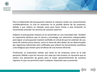 Para la elaboración del presupuesto maestro se requiere contar con conocimientos
multidisciplinarios; lo cuál en ocasiones no es posible dentro de las empresas,
debido a que implica un elevado costo para hacer frente a esta limitación se
recomienda contratar los servicios de asesores externos
Elaborar el presupuesto maestro se ha convertido en una necesidad vital. También
es importante destacar que la ciencia y tecnología son elementos indispensables
para lograr un presupuesto maestro confiable en virtud de que los estándar de uso,
tanto de materia prima directa, como el mano de obra deben de ser determinados
por ingenieros industriales bien calificados que utilicen las herramientas científicas
y tecnológicas que existen para tal efecto de una manera eficiente.
Finalmente, es importante señalar que tanto en las empresas como en la vida
personal, debido a que los recursos son cada vez más escasos, es necesario que se
realice una planeación de gastos para el mejor aprovechamiento de nuestros
ingresos; lo que nos permitirá cubrir cualquier imprevisto que se presente.
 