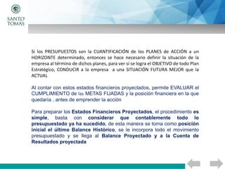 Si los PRESUPUESTOS son la CUANTIFICACIÓN de los PLANES de ACCIÓN a un
HORIZONTE determinado, entonces se hace necesario definir la situación de la
empresa al término de dichos planes, para ver si se logra el OBJETIVO de todo Plan
Estratégico, CONDUCIR a la empresa a una SITUACIÓN FUTURA MEJOR que la
ACTUAL
Al contar con estos estados financieros proyectados, permite EVALUAR el
CUMPLIMIENTO de las METAS FIJADAS y la posición financiera en la que
quedaría , antes de emprender la acción
Para preparar los Estados Financieros Proyectados, el procedimiento es
simple, basta con considerar que contablemente todo lo
presupuestado ya ha sucedido, de esta manera se toma como posición
inicial el último Balance Histórico, se le incorpora todo el movimiento
presupuestado y se llega al Balance Proyectado y a la Cuenta de
Resultados proyectada
 