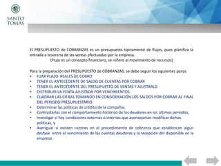 El PRESUPUESTO de COBRANZAS es un presupuesto típicamente de flujos, pues planifica la
entrada a tesorería de las ventas efectuadas por la empresa.
(Flujo es un concepto financiero, se refiere al movimiento de recursos)
Para la preparación del PRESUPUESTO de COBRANZAS, se debe seguir los siguientes pasos
• FIJAR PLAZO REALES DE COBRO
• TENER EL ANTECEDENTE DE SALDO DE CUENTAS POR COBRAR
• TENER EL ANTECEDENTE DEL PRESUPUESTO DE VENTAS Y AJUSTARLO
• DISTRIBUIR LA VENTA AJUSTADA POR VENCIMIENTOS
• CUADRAR LAS CIFRAS TOMANDO EN CONSIDERACIÓN LOS SALDOS POR COBRAR AL FINAL
DEL PERIODO PRESUPUESTARIO
• Determinar las políticas de crédito de la compañía,
• Contrastarlas con el comportamiento histórico de los deudores en los últimos períodos,
• Investigar si hay condiciones externas o internas que aconsejarían modificar dichas
políticas, y
• Averiguar si existen razones en el procedimiento de cobranza que establezcan algún
desfase entre el vencimiento de las cuentas deudoras y la recepción del disponible en la
empresa.
 