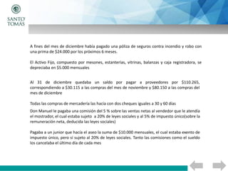 A fines del mes de diciembre había pagado una póliza de seguros contra incendio y robo con
una prima de $24.000 por los próximos 6 meses.
El Activo Fijo, compuesto por mesones, estanterías, vitrinas, balanzas y caja registradora, se
depreciaba en $5.000 mensuales
Al 31 de diciembre quedaba un saldo por pagar a proveedores por $110.265,
correspondiendo a $30.115 a las compras del mes de noviembre y $80.150 a las compras del
mes de diciembre
Todas las compras de mercadería las hacía con dos cheques iguales a 30 y 60 días
Don Manuel le pagaba una comisión del 5 % sobre las ventas netas al vendedor que le atendía
el mostrador, el cual estaba sujeto a 20% de leyes sociales y al 5% de impuesto único(sobre la
remuneración neta, deducida las leyes sociales)
Pagaba a un junior que hacía el aseo la suma de $10.000 mensuales, el cual estaba exento de
impuesto único, pero sí sujeto al 20% de leyes sociales. Tanto las comisiones como el sueldo
los cancelaba el último día de cada mes
 