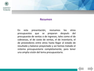 Resumen
En esta presentación, revisamos los otros
presupuestos que se preparan después del
presupuesto de ventas o de ingresos, tales como el de
cobranzas, el de costo de ventas, el de inventario, el
de proveedores entre otros hasta llegar al estado de
resultado y balance proyectado y así hemos tratado el
sistema presupuestario completamente, para tener
una amplia visión del tema presupuestario.
 