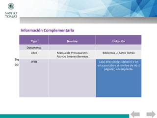 Proporcione recursos donde se puede obtener más información sobre el
contenido tratado, tales como:
Tipo Nombre Ubicación
Documento
Libro Manual de Presupuestos
Patricio Jimenez Bermejo
Biblioteca U. Santo Tomás
WEB La(s) dirección(es) debe(n) ir en
esta posición y el nombre de la( s)
página(s) a la izquierda.
Información Complementaria
 