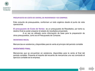 PRESUPUESTO DE COSTO DE VENTAS, DE INVENTARIOS Y DE COMPRAS
Este conjunto de presupuestos, conforman un todo orgánico desde el punto de vista
operacional.
El presupuesto de Costo de Ventas es un presupuesto de Resultados, por tanto su
destino final es poder preparar el estado de resultados proyectado.
A su vez es utilizado como información de base para la preparación de
otros presupuestos, como es el Presupuesto de Compras.
INVENTARIO INICIAL
Mercancías en existencia y disponibles para la venta al principio del periodo contable
INVENTARIO FINAL
Mercancías que se encuentran en existencia, disponibles para la venta al final del
periodo contable. Presenta el importe del recuento de mercancías una vez concluido el
ejercicio contable de la empresa.
 