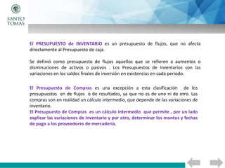 El PRESUPUESTO de INVENTARIO es un presupuesto de flujos, que no afecta
directamente al Presupuesto de caja.
Se definió como presupuesto de flujos aquellos que se refieren a aumentos o
disminuciones de activos o pasivos . Los Presupuestos de Inventarios son las
variaciones en los saldos finales de inversión en existencias en cada periodo.
El Presupuesto de Compras es una excepción a esta clasificación de los
presupuestos en de flujos o de resultados, ya que no es de uno ni de otro. Las
compras son en realidad un cálculo intermedio, que depende de las variaciones de
inventario.
El Presupuesto de Compras es un cálculo intermedio que permite , por un lado
explicar las variaciones de inventario y por otro, determinar los montos y fechas
de pago a los proveedores de mercadería.
 
